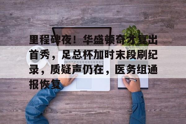 关于里程碑夜！华盛顿奇才复出首秀，足总杯加时末段刷纪录，质疑声仍在，医务组通报恢复的信息-开云娱乐